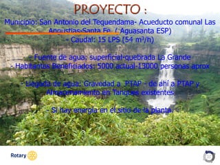 OCT 2013
PROYECTO :
Municipio: San Antonio del Tequendama- Acueducto comunal Las
Angustias-Santa Fe ( Aguasanta ESP)
- Caudal: 15 LPS (54 m3/h)
- Fuente de agua: superficial-quebrada La Grande
- Habitantes Beneficiados: 5000 actual-13000 personas aprox
- Llegada de agua: Gravedad a PTAP - de ahí a PTAP y
Almacenamiento en Tanques existentes
- Si hay energía en el sitio de la planta.
 