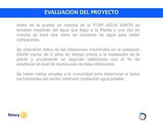 OCT 2013
Antes de la puesta en marcha de la PTAP AGUA SANTA se
tomarán muestras del agua que llega a la Planta y una vez en
marcha se hará otra toma de muestras de agua para poder
compararlas.
Se obtendrán datos de las infecciones intestinales en la población
infantil menor de 5 años en tiempo previo a la instalación de la
planta y anualmente se seguirán obteniendo con el fin de
establecer el nivel de disminución de tales infecciones.
Se harán visitas anuales a la comunidad para determinar si todos
los habitantes del sector continúan recibiendo agua potable.
 