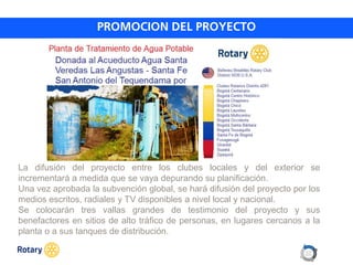 OCT 2013
La difusión del proyecto entre los clubes locales y del exterior se
incrementará a medida que se vaya depurando su planificación.
Una vez aprobada la subvención global, se hará difusión del proyecto por los
medios escritos, radiales y TV disponibles a nivel local y nacional.
Se colocarán tres vallas grandes de testimonio del proyecto y sus
benefactores en sitios de alto tráfico de personas, en lugares cercanos a la
planta o a sus tanques de distribución.
 