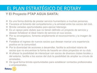 OCT 2013
EL PLAN ESTRATÉGICO DE ROTARY
Y El Proyecto PTAP AGUA SANTA:
 Es una forma distinta de prestar servicio humanitario a muchas personas.
 Favorece el fomento del compañerismo y la amistad entre los socios del club.
 Brinda variadas oportunidades para ejercer liderazgo
 Es un apoyo para clubes que no tienen definido un proyecto de servicio y
desean fortalecer el ideal rotario de servicio en sus socios.
 Por su envergadura, fomenta ampliamente el reconocimiento y la imagen de
Rotary.
 Fortalece el ingreso de nuevos socios que desean marcar una experiencia
positiva en la comunidad.
 Por la diversidad de acciones a desarrollar, facilita la actividad rotaria de
socios que no encuentran la forma de hacerlo en otros proyectos en su club.
 Al ofrecer la posibilidad de interactuar con socios de diversos clubes locales y
del exterior, facilita a los socios del club la posibilidad de ampliar su círculo de
amistades.
 De igual forma brinda oportunidades para establecer contactos profesionales
o empresariales.
 