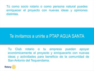 OCT 2013
Te invitamos a unirte a PTAP AGUA SANTA
Tú como socio rotario o como persona natural puedes
enriquecer el proyecto con nuevas ideas y opiniones
distintas.
Tu Club rotario o tu empresa pueden apoyar
económicamente el proyecto y enriquecerlo con nuevas
ideas y actividades para beneficio de la comunidad de
San Antonio del Tequendama.
 