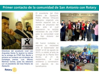 OCT 2013
El presidente del Club
Rotario de Zipaquirá,
Pedro Alfonso Chíquiza
Valbuena, organizó una
reunión especial con el
comité de proyectos del
club, ante el cual
expusieron su sentida
necesidad de una PTAP
para la comunidad rural
de San Antonio del
Tequendama.
Allí fueron invitados a
exponer su necesidad
ante el Gobernador del
D4281 el 22 de agosto de
2013 y a asistir al acto de
entrega de la Planta Don
Benito, el 21 de
septiembre, al cual
asistieron y conversaron
con algunos de los
beneficiarios
Directivos del acueducto rural Las
Angustias Santa Fe leyeron la noticia
de la entrega de PTAP Don Benito y
entraron en contacto con el director de
Extrategia prensa, Luis Alfonso
Martínez Correa, quien les relacionó
con el presidente del Club Rotario de
Zipaquirá.
 