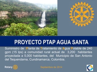 Proyecto PROYECTO PTAP PTAP AGUA AGUA SANTA 
SANTA 
Suministro de Planta de Tratamiento de Agua Potable de 240 
gpm (15 lps) a comunidad rural actual de 3,200 habitantes 
proyectada a 5,000 habitantes, del Municipio de San Antonio 
del Tequendama, Cundinamarca, Colombia. 
Septiembre de 2014 
 