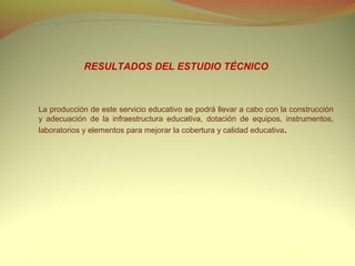 RESULTADOS DEL ESTUDIO TÉCNICO



La producción de este servicio educativo se podrá llevar a cabo con la construcción
y adecuación de la infraestructura educativa, dotación de equipos, instrumentos,
laboratorios y elementos para mejorar la cobertura y calidad educativa.
 