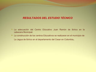 RESULTADOS DEL ESTUDIO TÉCNICO



 La adecuación del Centro Educativo Juan Ramón de Ibírico en la
  cabecera Municipal.
 La construcción de los centros Educativos se realizaran en el municipio de

  La Jagua de Ibírico en el departamento del Cesar en Colombia   .
 