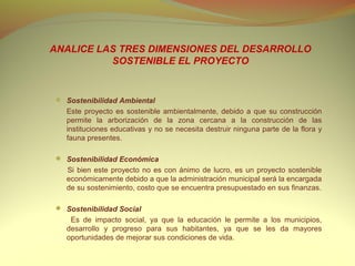 ANALICE LAS TRES DIMENSIONES DEL DESARROLLO
          SOSTENIBLE EL PROYECTO


 Sostenibilidad Ambiental
    Este proyecto es sostenible ambientalmente, debido a que su construcción
    permite la arborización de la zona cercana a la construcción de las
    instituciones educativas y no se necesita destruir ninguna parte de la flora y
    fauna presentes.

 Sostenibilidad Económica
    Si bien este proyecto no es con ánimo de lucro, es un proyecto sostenible
    económicamente debido a que la administración municipal será la encargada
    de su sostenimiento, costo que se encuentra presupuestado en sus finanzas.
 
 Sostenibilidad Social
     Es de impacto social, ya que la educación le permite a los municipios,
    desarrollo y progreso para sus habitantes, ya que se les da mayores
    oportunidades de mejorar sus condiciones de vida.
 