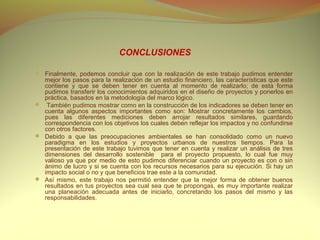 CONCLUSIONES

 Finalmente, podemos concluir que con la realización de este trabajo pudimos entender
  mejor los pasos para la realización de un estudio financiero, las características que este
  contiene y que se deben tener en cuenta al momento de realizarlo; de esta forma
  pudimos transferir los conocimientos adquiridos en el diseño de proyectos y ponerlos en
  práctica, basados en la metodología del marco lógico.
 También pudimos mostrar como en la construcción de los indicadores se deben tener en
  cuenta algunos aspectos importantes como son: Mostrar concretamente los cambios,
  pues las diferentes mediciones deben arrojar resultados similares, guardando
  correspondencia con los objetivos los cuales deben reflejar los impactos y no confundirse
  con otros factores.
 Debido a que las preocupaciones ambientales se han consolidado como un nuevo
  paradigma en los estudios y proyectos urbanos de nuestros tiempos. Para la
  presentación de este trabajo tuvimos que tener en cuenta y realizar un análisis de tres
  dimensiones del desarrollo sostenible para el proyecto propuesto, lo cual fue muy
  valioso ya que por medio de esto pudimos diferenciar cuando un proyecto es con o sin
  ánimo de lucro y si se cuenta con los recursos necesarios para su ejecución. Si hay un
  impacto social o no y que beneficios trae este a la comunidad.
 Así mismo, este trabajo nos permitió entender que la mejor forma de obtener buenos
  resultados en tus proyectos sea cual sea que te propongas, es muy importante realizar
  una planeación adecuada antes de iniciarlo, concretando los pasos del mismo y las
  responsabilidades.
 