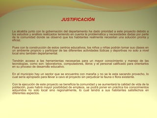 JUSTIFICACIÓN

La alcaldía junto con la gobernación del departamento ha dado prioridad a este proyecto debido a
los estudios y análisis realizados teniendo en cuenta la problemática y necesidades dadas por parte
de la comunidad donde se observó que los habitantes realmente necesitan una solución pronta y
eficaz.

Pues con la construcción de estos centros educativos, los niños y niñas podrán tomar sus clases en
un ambiente propicio y participar de las diferentes actividades lúdicas y deportivas no solo a nivel
local sino también departamental.

Tendrán acceso a las herramientas necesarias para un mayor conocimiento y manejo de las
tecnologías, como son: laboratorios, computadores, libros y el personal calificado para orientarlos
en su proceso de desarrollo educativo.

En el municipio hay un sector que se encuentra con maraña y no se le esta sacando provecho, lo
cual sería apropiado para llevar a cavo el proyecto sin perjudicar la fauna o flora existente.

Con la ejecución de este proyecto se beneficia la comunidad y se aumentará la calidad de vida de la
población, pues habrá mayor posibilidad de empleos, se podrá poner en práctica los conocimientos
adquiridos no solo local sino regionalmente, lo cual tendrá a sus habitantes satisfechos en
diferentes aspectos.
 