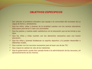 OBJETIVOS ESPECIFICOS


 Dar solución al problema educativo que aqueja a la comunidad del municipio de La
    Jagua de Ibírico y alrededores.
   Que los niños, niñas y jóvenes de la localidad cuenten con los centros educativos
    adecuados para llevar a cabo sus actividades.
   Que los padres y madres estén satisfechos con la educación que se les brinda a sus
    hijos.
   Que los niños y niñas cuenten con los elementos necesarios para una buena
    educación.
   Que los niños y jóvenes fortalezcan su espíritu deportivo y lo puedan desarrollar a
    diferentes niveles.
   Que cuenten con los recursos necesarios para el buen uso de las TIC.
   Que mejore la calidad de vida de los habitantes
   Que la gobernación quede bien parada frente a la administración de los recursos y el
    aprovechamiento de los mismos.
 