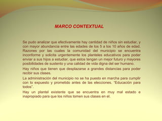 MARCO CONTEXTUAL


Se pudo analizar que efectivamente hay cantidad de niños sin estudiar, y
con mayor abundancia entre las edades de los 5 a los 10 años de edad.
Razones por las cuales la comunidad del municipio se encuentra
inconforme y solicita urgentemente los planteles educativos para poder
enviar a sus hijos a estudiar, que estos tengan un mejor futuro y mayores
posibilidades de sustento y una calidad de vida digna del ser humano.
Hay niños que tienen que desplazarse a grandes distancias para poder
recibir sus clases.
La administración del municipio no se ha puesto en marcha para cumplir
con lo expuesto y prometido antes de las elecciones. “Educación para
todos”.
Hay un plantel existente que se encuentra en muy mal estado e
inapropiado para que los niños tomen sus clases en el.
 