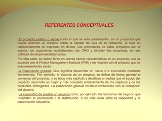 REFERENTES CONCEPTUALES


Un proyecto público o social como el que se esta presentando, es un proyectos que
busca alcanzar un impacto sobre la calidad de vida de la población, el cual no
necesariamente se expresan en dinero. Los promotores de estos proyectos son el
estado, los organismos multilaterales, las ONG y también las empresas, en sus
políticas de responsabilidad social.
Por otra parte, se deben tener en cuenta ciertas características en un proyecto, que de
acuerdo con el Project Management Institute (PMI) y en relación con el proyecto que se
esta presentando están:
La Elaboración gradual: Que significa desarrollar en pasos e ir avanzando mediante
incrementos. Por ejemplo, el alcance de un proyecto se define de forma general al
comienzo del proyecto, y se hace más explícito y detallado a medida que el equipo del
proyecto desarrolla un mejor y más completo entendimiento de los objetivos y de los
productos entregables. La elaboración gradual no debe confundirse con la corrupción
del alcance.
 La capacidad de prestar un servicio como, por ejemplo, las funciones del negocio que
respaldan la producción o la distribución, o en este caso sería la capacidad y la
capacitación educativa.
 