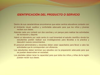 IDENTIFICACIÓN DEL PRODUCTO O SERVICIO


Dentro de sus características encontramos que estos centros educativos contarán con
el Ambiente visual, auditivo y confortable adecuado para que los niños y jóvenes
    reciban sus clases.
Además cada uno contará con dos canchas y un parque para realizar las actividades
    de recreación y deporte.
Habrá un laboratorio por cada centro lo cual fomentará el estudio científico donde los
    estudiantes podrán realizar sus investigaciones para llevarlas a la practica y
    descubrir nuevos conocimientos.
El personal administrativo y docentes deben estar capacitados para llevar a cabo las
    actividades que le corresponden con eficiencia.
Los estudiantes deben terminar sus estudios con la preparación adecuada para que
    se puedan desenvolver en sociedad.
Los planteles deben tener la capacidad para que todos los niños y niñas de la región
    puedan recibir sus clases.
 
