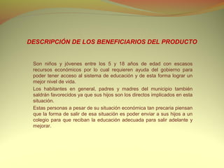 DESCRIPCIÓN DE LOS BENEFICIARIOS DEL PRODUCTO


 Son niños y jóvenes entre los 5 y 18 años de edad con escasos
 recursos económicos por lo cual requieren ayuda del gobierno para
 poder tener acceso al sistema de educación y de esta forma lograr un
 mejor nivel de vida.
 Los habitantes en general, padres y madres del municipio también
 saldrán favorecidos ya que sus hijos son los directos implicados en esta
 situación.
 Estas personas a pesar de su situación económica tan precaria piensan
 que la forma de salir de esa situación es poder enviar a sus hijos a un
 colegio para que reciban la educación adecuada para salir adelante y
 mejorar.
 