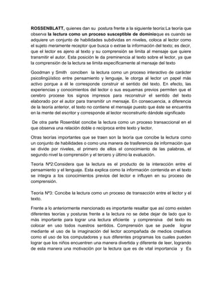 ROSSENBLATT, quienes dan su postura frente a la siguiente teoría:La teoría que
observa la lectura como un proceso susceptible de dominioque es cuando se
adquiere un conjunto de habilidades subdividas en niveles, coloca al lector como
el sujeto meramente receptor que busca o extrae la información del texto; es decir,
que el lector es ajeno al texto y su comprensión se limita al mensaje que quiere
transmitir el autor. Esta posición le da preminencia al texto sobre el lector, ya que
la comprensión de la lectura se limita específicamente al mensaje del texto

Goodman y Smith conciben la lectura como un proceso interactivo de carácter
psicolingüístico entre pensamiento y lenguaje, le otorga al lector un papel más
activo porque a él le corresponde construir el sentido del texto. En efecto, las
experiencias y conocimientos del lector o sus esquemas previos permiten que el
cerebro procese los signos impresos para reconstruir el sentido del texto
elaborado por el autor para transmitir un mensaje. En consecuencia, a diferencia
de la teoría anterior, el texto no contiene el mensaje puesto que éste se encuentra
en la mente del escritor y corresponde al lector reconstruirlo dándole significado

 De otra parte Rosenblat concibe la lectura como un proceso transaccional en el
que observa una relación doble o recíproca entre texto y lector.

Otras teorías importantes que se traen son la teoría que concibe la lectura como
un conjunto de habilidades o como una manera de trasferencia de información que
se divide por niveles, el primero de ellos el conocimiento de las palabras, el
segundo nivel la comprensión y el tercero y último la evaluación.

Teoría Nª2:Considera que la lectura es el producto de la interacción entre el
pensamiento y el lenguaje. Esta explica como la información contenida en el texto
se integra a los conocimientos previos del lector e influyen en su proceso de
comprensión.

Teoría Nª3: Concibe la lectura como un proceso de transacción entre el lector y el
texto.

Frente a lo anteriormente mencionado es importante resaltar que así como existen
diferentes teorías y posturas frente a la lectura no se debe dejar de lado que lo
más importante para lograr una lectura eficiente y comprensiva del texto es
colocar en uso todos nuestros sentidos. Comprensión que se puede lograr
mediante el uso de la imaginación del lector acompañada de medios creativos
como el uso de los computadores y sus diferentes programas los cuales pueden
lograr que los niños encuentren una manera divertida y diferente de leer, logrando
de esta manera una motivación por la lectura que es de vital importancia y Es
 