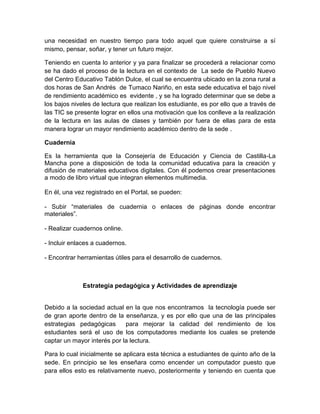 una necesidad en nuestro tiempo para todo aquel que quiere construirse a sí
mismo, pensar, soñar, y tener un futuro mejor.

Teniendo en cuenta lo anterior y ya para finalizar se procederá a relacionar como
se ha dado el proceso de la lectura en el contexto de La sede de Pueblo Nuevo
del Centro Educativo Tablón Dulce, el cual se encuentra ubicado en la zona rural a
dos horas de San Andrés de Tumaco Nariño, en esta sede educativa el bajo nivel
de rendimiento académico es evidente , y se ha logrado determinar que se debe a
los bajos niveles de lectura que realizan los estudiante, es por ello que a través de
las TIC se presente lograr en ellos una motivación que los conlleve a la realización
de la lectura en las aulas de clases y también por fuera de ellas para de esta
manera lograr un mayor rendimiento académico dentro de la sede .

Cuadernia

Es la herramienta que la Consejería de Educación y Ciencia de Castilla-La
Mancha pone a disposición de toda la comunidad educativa para la creación y
difusión de materiales educativos digitales. Con él podemos crear presentaciones
a modo de libro virtual que integran elementos multimedia.

En él, una vez registrado en el Portal, se pueden:

- Subir “materiales de cuadernia o enlaces de páginas donde encontrar
materiales”.

- Realizar cuadernos online.

- Incluir enlaces a cuadernos.

- Encontrar herramientas útiles para el desarrollo de cuadernos.



              Estrategia pedagógica y Actividades de aprendizaje


Debido a la sociedad actual en la que nos encontramos la tecnología puede ser
de gran aporte dentro de la enseñanza, y es por ello que una de las principales
estrategias pedagógicas      para mejorar la calidad del rendimiento de los
estudiantes será el uso de los computadores mediante los cuales se pretende
captar un mayor interés por la lectura.

Para lo cual inicialmente se aplicara esta técnica a estudiantes de quinto año de la
sede. En principio se les enseñara como encender un computador puesto que
para ellos esto es relativamente nuevo, posteriormente y teniendo en cuenta que
 