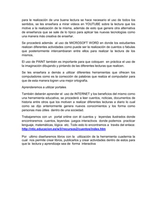 para le realización de una buena lectura se hace necesario el uso de todos los
sentidos, se les enseñara a mirar videos en YOUTUBE sobre la lectura que los
motive a la realización de la misma, además de esto que genere otra alternativa
de enseñanza que se sale de lo típico para aplicar las nuevas tecnologías como
una manera más creativa de enseñar.

Se procederá además al uso de MICROSOFT WORD en donde los estudiantes
realizan diferentes actividades como puede ser la realización de cuentos o fabulas
que posteriormente intercambiaran entre ellos para realizar la lectura de los
mismos.

El uso de PAINT también es importante para que coloquen en práctica el uso de
la imaginación dibujando y pintando de las diferentes lecturas que realicen.

Se les enseñara a demás a utilizar diferentes herramientas que ofrecen los
computadores como es la corrección de palabras que realiza el computador para
que de esta manera logren una mejor ortografía.

Aprenderemos a utilizar portales

También deberán aprender el uso de INTERNET y los beneficios del mismo como
una herramienta educativa, se procederá a leer cuentos, noticias, documentos de
historia entre otros que los motiven a realizar diferentes lecturas a diario lo cual
como se dijo anteriormente genera nuevos conocimientos y los forma como
personas mas útiles dentro de una sociedad.

Trabajaremos con un portal online con él cuentos y leyendas ilustrados donde
encontraremos cuentos, leyendas juegos interactivos donde podemos practicar
lenguaje, matemáticas, lógica etc. Todo esto lo encontramos a través del enlace:
http://ntic.educacion.es/w3//recursos2/cuentos/index.htm

Por ultimo diseñaremos libros con la utilización de la herramienta cuadernia la
cual nos permite crear libros, publicarlos y crear actividades dentro de estos para
que la lectura y aprendizaje sea de forma interactiva
 
