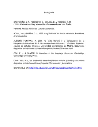 Bibliografía



CASTORINA, J. A., FERREIRO, E., GOLDIN, D., y TORRES, R. M.
(1999). Cultura escrita y educación. Conversaciones con Emilia

Ferreiro. México: Fondo de Cultura Económica.

ADAM, J-M. y LORDA, C.U., 1999. Lingüística de los textos narrativos, Barcelona,
Ariel Lingüística

AVENTÍN FONTANA, A. 2005 “El texto literario y la construcción de la
competencia literaria en E/LE. Un enfoque interdisciplinario.” [En línea] Espéculo.
Revista de estudios literarios. Universidad Complutense de Madrid. Documento
disponible en http://www.ucm.es/info/especulo/numero29/textele.html

COLLIE, J. & SLATER, S .Literature in the language classroom, Cambridge,
Cambridge University Press

QUINTANA, H.E., “La enseñanza de la comprensión lectora” [En línea] Documento
disponible en http://coqui.lce.org/hquintan/Comprension_lectora.html

DISPONIBLE EN: http://ntic.educacion.es/w3//recursos2/cuentos/index.htm
 
