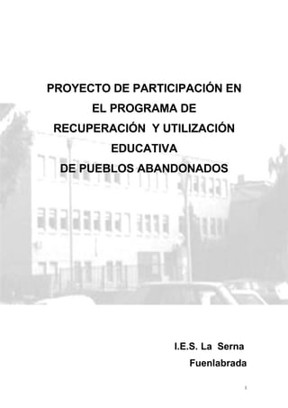 PROYECTO DE PARTICIPACIÓN EN
      EL PROGRAMA DE
RECUPERACIÓN Y UTILIZACIÓN
         EDUCATIVA
 DE PUEBLOS ABANDONADOS




                  I.E.S. La Serna
                     Fuenlabrada

                                    1
 