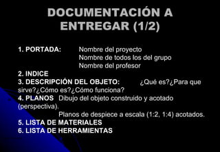 DOCUMENTACIÓN ADOCUMENTACIÓN A
ENTREGAR (1/2)ENTREGAR (1/2)
1. PORTADA: Nombre del proyecto
Nombre de todos los del grupo
Nombre del profesor
2. INDICE
3. DESCRIPCIÓN DEL OBJETO: ¿Qué es?¿Para que
sirve?¿Cómo es?¿Cómo funciona?
4. PLANOS Dibujo del objeto construido y acotado
(perspectiva).
Planos de despiece a escala (1:2, 1:4) acotados.
5. LISTA DE MATERIALES
6. LISTA DE HERRAMIENTAS
Google Chrome.lnk
 