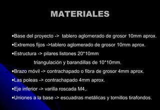 MATERIALESMATERIALES
ρ
•Base del proyecto -> tablero aglomerado de grosor 10mm aprox.
•Extremos fijos ->tablero aglomerado de grosor 10mm aprox.
•Estructura -> pilares listones 20*10mm
triangulación y barandillas de 10*10mm.
•Brazo móvil -> contrachapado o fibra de grosor 4mm aprox.
•Las poleas -> contrachapado 4mm aprox.
•Eje inferior -> varilla roscada M4,.
•Uniones a la base -> escuadras metálicas y tornillos tirafondos.
 