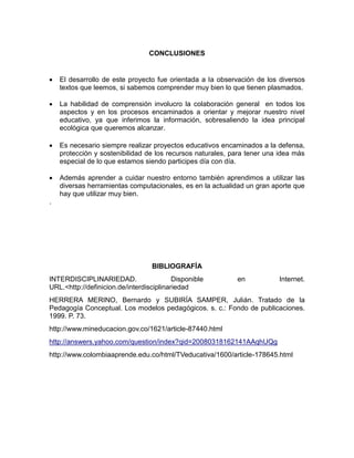 CONCLUSIONES



El desarrollo de este proyecto fue orientada a la observación de los diversos
textos que leemos, si sabemos comprender muy bien lo que tienen plasmados.



La habilidad de comprensión involucro la colaboración general en todos los
aspectos y en los procesos encaminados a orientar y mejorar nuestro nivel
educativo, ya que inferimos la información, sobresaliendo la idea principal
ecológica que queremos alcanzar.



Es necesario siempre realizar proyectos educativos encaminados a la defensa,
protección y sostenibilidad de los recursos naturales, para tener una idea más
especial de lo que estamos siendo participes día con día.



Además aprender a cuidar nuestro entorno también aprendimos a utilizar las
diversas herramientas computacionales, es en la actualidad un gran aporte que
hay que utilizar muy bien.

.

BIBLIOGRAFÍA
INTERDISCIPLINARIEDAD.
Disponible
URL.<http://definicion.de/interdisciplinariedad

en

Internet.

HERRERA MERINO, Bernardo y SUBIRÍA SAMPER, Julián. Tratado de la
Pedagogía Conceptual. Los modelos pedagógicos. s. c.: Fondo de publicaciones.
1999. P. 73.
http://www.mineducacion.gov.co/1621/article-87440.html
http://answers.yahoo.com/question/index?qid=20080318162141AAqhUQg
http://www.colombiaaprende.edu.co/html/TVeducativa/1600/article-178645.html

 