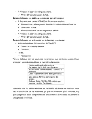  1 Protector de sobre tención para antena.
 ANT24-SP con atenuación de 1dB.
Características de los cables y conectores para el receptor:
 2 Segmentos de cables HDF-400 de 9 metros de longitud:
 Atenuación de cada segmento de cable, incluida la atenuación de los
 conectores: 2.34dB.
 Atenuación total de los dos segmentos: 4.68dB.
 1 Protector de sobre tención para antena.
 ANT24-SP con atenuación de 1dB.
Características de las antenas de los emisores y receptores:
 Antena direccional D-Link modelo ANT24-2100:
 Diseño para montaje exterior.
 Ganancia:
 21dBi.
 Polarización:
Pero se trabajara con las siguientes herramientas que contienen características
similares y son más costeables a la inversión del proyecto:
2 Antenas Hyperlink Direccional
Parabólica de 32.5dBi para Backhaul
Access Point Edimax modelo 7209APG o
6204WG
Cable Pigtail Profesional de baja Pérdida
Caja Estaca Térmica con soporte de
anclaje
Sistema Cable POE De 100 metros con
Inyector y splitter Certificado
Evaluando que no existe Hardware es necesario de realizar la inversión inicial
para la adquisición de los materiales, ya que son materiales poco comunes, hay
que agregar que estos componentes se encuentran en el mercado actualmente a
unos precios accesibles.
 