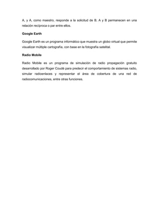 A, y A, como maestro, responde a la solicitud de B. A y B permanecen en una
relación recíproca o par entre ellos.
Google Earth
Google Earth es un programa informático que muestra un globo virtual que permite
visualizar múltiple cartografía, con base en la fotografía satelital.
Radio Mobile
Radio Mobile es un programa de simulación de radio propagación gratuito
desarrollado por Roger Coudé para predecir el comportamiento de sistemas radio,
simular radioenlaces y representar el área de cobertura de una red de
radiocomunicaciones, entre otras funciones.
 