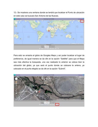 12.- Se mostrara una ventana donde se tendrá que localizar el Punto de ubicación
en este caso se buscara San Antonio de las Nueces.
Para esto se arrastra el globo de Googles Maps y así poder localizar el lugar de
preferencia, de igual manera se da clik en la opción “Satélite” para que el Mapa
sea más efectiva la búsqueda, una vez realizado lo anterior se coloca bien la
ubicación del globo, ya que será el punto donde se colocara la antena, ya
colocado en el punto elegido se da clik en la opción “Submit”.
 