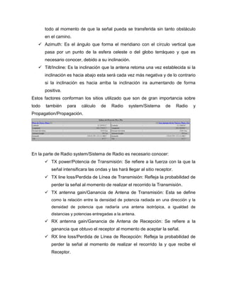 todo al momento de que la señal pueda se transferida sin tanto obstáculo
en el camino.
 Azimuth: Es el ángulo que forma el meridiano con el círculo vertical que
pasa por un punto de la esfera celeste o del globo terráqueo y que es
necesario conocer, debido a su inclinación.
 Tilt/Incline: Es la inclinación que la antena retoma una vez establecida si la
inclinación es hacia abajo esta será cada vez más negativa y de lo contrario
si la inclinación es hacia arriba la inclinación ira aumentando de forma
positiva.
Estos factores conforman los sitios utilizado que son de gran importancia sobre
todo también para cálculo de Radio system/Sistema de Radio y
Propagation/Propagación.
En la parte de Radio system/Sistema de Radio es necesario conocer:
 TX power/Potencia de Transmisión: Se refiere a la fuerza con la que la
señal intensificara las ondas y las hará llegar al sitio receptor.
 TX line loss/Perdida de Línea de Transmisión: Refleja la probabilidad de
perder la señal al momento de realizar el recorrido la Transmisión.
 TX antenna gain/Ganancia de Antena de Transmisión: Esta se define
como la relación entre la densidad de potencia radiada en una dirección y la
densidad de potencia que radiaría una antena isotrópica, a igualdad de
distancias y potencias entregadas a la antena.
 RX antenna gain/Ganancia de Antena de Recepción: Se refiere a la
ganancia que obtuvo el receptor al momento de aceptar la señal.
 RX line loss/Perdida de Línea de Recepción: Refleja la probabilidad de
perder la señal al momento de realizar el recorrido la y que recibe el
Receptor.
 