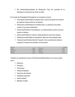  RX sensitivity/Sencibilidad de Recepción: Que tan sensible es la
Recepcion al momento de recibir la señal.
En la parte de Propagation/Propagación es necesario conocer:
 Free space loss/Perdida de espacio libre: Cuanto se perdió al momento
de aparecer espacio libre en el trayecto.
 Obstruction loss/Perdida en la Obstrucción: La señal que se perdió
cuando cruzo sobre obstáculos.
 Forest loss/Perdida en los Bosques: La señal perdida cuando cruzo por
bosque o árboles.
 Urban loss/Perdida en Urbano: Señal perdida al cruzar por bosque.
 Stadistical loss/Perdida de Estadística: Resumen de la pérdida total.
 Total part loss/Perdida total del Trayecto: Es la sumatoria de todas la
perdida al momento de transferir la información
También es importante conocer el Performance/Rendimiento con el que cuenta
como:
 Distancia
 Precisión
 Frecuencia
 Potencia Radiada
 Ganancia del sistema
 Fiabilidad requerida
 Señal recibida
 Margen Fundido
 