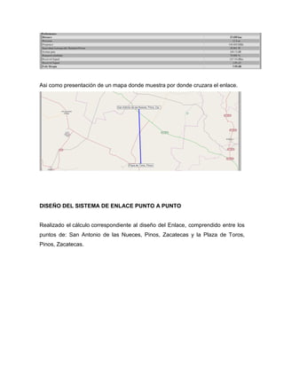 Asi como presentación de un mapa donde muestra por donde cruzara el enlace.
DISEÑO DEL SISTEMA DE ENLACE PUNTO A PUNTO
Realizado el cálculo correspondiente al diseño del Enlace, comprendido entre los
puntos de: San Antonio de las Nueces, Pinos, Zacatecas y la Plaza de Toros,
Pinos, Zacatecas.
 