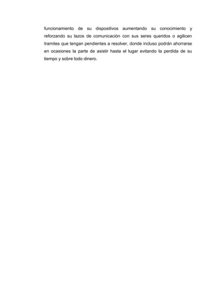 funcionamiento de su dispositivos aumentando su conocimiento y
reforzando su lazos de comunicación con sus seres queridos o agilicen
tramites que tengan pendientes a resolver, donde incluso podrán ahorrarse
en ocasiones la parte de asistir hasta el lugar evitando la perdida de su
tiempo y sobre todo dinero.
 