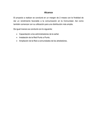 Alcance
El proyecto a realizar se concluirá en un margen de 2 meses con la finalidad de
dar un rendimiento favorable a la comunicación en la Comunidad. Así como
también comenzar con su utilización para una distribución más amplia.
De igual manera se concluirá con lo siguiente:
 Capacitación a los administradores de la señal.
 Instalación de la Red Punto a Punto.
 Ampliación de la Red a comunidades de los alrededores.
 