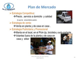 Plan de Mercado
 Estrategia Competitiva:
   Precio , servicio a domicilio y calidad
       (lo que los consumidores quieren)

 Estrategia de venta:
   Venta en planta y de casa en casa .
 Estrategia Publicitaria y Promocional:
   Manta en el local, en el Pick-Up, bicicleta y auto-parlante
   Volantes fuera de la planta y de casa en
       casa y stiker




                              Vilma Ninnette de León Santizo,
                                                                  11
                                       IDE07182223
 