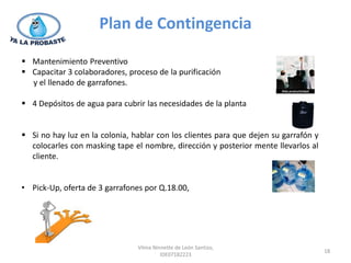 Plan de Contingencia

 Mantenimiento Preventivo
 Capacitar 3 colaboradores, proceso de la purificación
  y el llenado de garrafones.

 4 Depósitos de agua para cubrir las necesidades de la planta


 Si no hay luz en la colonia, hablar con los clientes para que dejen su garrafón y
  colocarles con masking tape el nombre, dirección y posterior mente llevarlos al
  cliente.


• Pick-Up, oferta de 3 garrafones por Q.18.00,




                                Vilma Ninnette de León Santizo,
                                                                                      18
                                         IDE07182223
 