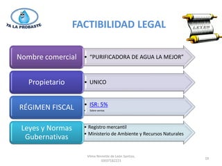 FACTIBILIDAD LEGAL

Nombre comercial    • “PURIFICADORA DE AGUA LA MEJOR”



   Propietario      • UNICO


                    • ISR: 5%
RÉGIMEN FISCAL      •    Sobre ventas




 Leyes y Normas     • Registro mercantil
                    • Ministerio de Ambiente y Recursos Naturales
  Gubernativas

                        Vilma Ninnette de León Santizo,
                                                                    19
                                 IDE07182223
 