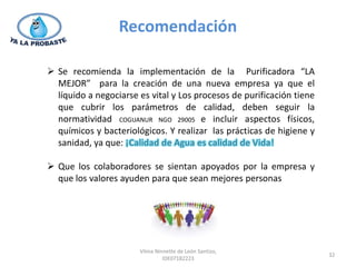 Recomendación

 Se recomienda la implementación de la Purificadora “LA
  MEJOR” para la creación de una nueva empresa ya que el
  líquido a negociarse es vital y Los procesos de purificación tiene
  que cubrir los parámetros de calidad, deben seguir la
  normatividad COGUANUR NGO 29005 e incluir aspectos físicos,
  químicos y bacteriológicos. Y realizar las prácticas de higiene y
  sanidad, ya que: ¡Calidad de Agua es calidad de Vida!

 Que los colaboradores se sientan apoyados por la empresa y
  que los valores ayuden para que sean mejores personas




                       Vilma Ninnette de León Santizo,
                                                                       32
                                IDE07182223
 