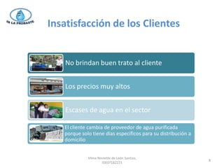 Insatisfacción de los Clientes


    No brindan buen trato al cliente


    Los precios muy altos


    Escases de agua en el sector

   El cliente cambia de proveedor de agua purificada
   porque solo tiene días específicos para su distribución a
   domicilio


             Vilma Ninnette de León Santizo,
                                                               8
                      IDE07182223
 