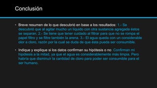 Conclusión
• Breve resumen de lo que descubrió en base a los resultados: 1.- Se
descubrió que al agitar mucho un líquido con otra sustancia agregada éstos
se separan. 2.- Se tiene que tener cuidado al filtrar para que no se rompa el
papel filtro y se filtre también la arena. 3.- El agua queda con un considerable
olor a cloro, razón por la cual se duda de que ésta pueda ser consumible.
• Indique y explique si los datos confirman su hipótesis o no: Confirman mi
hipótesis a la mitad, ya que el agua es considerablemente más limpia. Pero
habría que disminuír la cantidad de cloro para poder ser consumible para el
ser humano.
 