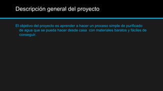 Descripción general del proyecto
El objetivo del proyecto es aprender a hacer un proceso simple de purificado
de agua que se pueda hacer desde casa con materiales baratos y fáciles de
conseguir.
 