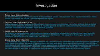 Investigación
• Primer punto de investigación:
Se denomina filtración al proceso unitario de separación de sólidos en suspensión en un líquido mediante un medio
poroso, que retiene los sólidos y permite el pasaje del líquido.
• Segundo punto de la investigación:
Las aplicaciones de los procesos de filtración son muy extensas, encontrándose en muchos ámbitos de la actividad
humana, tanto en la vida doméstica como de la industria general, donde son particularmente importantes aquellos
procesos industriales que requieren de las técnicas químicas.
• Tercer punto de investigación:
La filtración se ha desarrollado tradicionalmente desde un estudio de arte práctico, recibiendo una mayor atención
teórica desde el siglo XX. La clasificación de los procesos de filtración y los equipos es diverso y en general, las
categorías de clasificación no se excluyen unas de otras.
Cuarto punto de investigación:
La variedad de dispositivos de filtración o filtros es tan extensa como las variedades de materiales porosos disponibles
como medios filtrantes y las condiciones particulares de cada aplicación: desde sencillos dispositivos, como los filtros
domésticos de café o los embudos de filtración para separaciones de laboratorio, hasta grandes sistemas complejos de
elevada automatización como los empleados en las industrias petroquímicas y de refino para la recuperación
de catalizadores de alto valor, o los sistemas de tratamiento de agua potable destinada al suministro urbano.
 