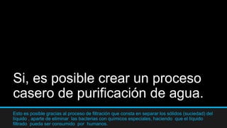 Si, es posible crear un proceso
casero de purificación de agua.
Esto es posible gracias al proceso de filtración que consta en separar los sólidos (suciedad) del
líquido , aparte de eliminar las bacterias con químicos especiales, haciendo que el líquido
filtrado pueda ser consumido por humanos.
 