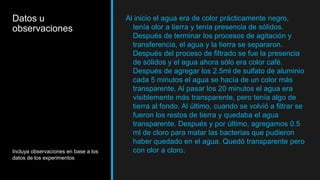 Datos u
observaciones
Incluya observaciones en base a los
datos de los experimentos
Al inicio el agua era de color prácticamente negro,
tenía olor a tierra y tenía presencia de sólidos.
Después de terminar los procesos de agitación y
transferencia, el agua y la tierra se separaron.
Después del proceso de filtrado se fue la presencia
de sólidos y el agua ahora sólo era color café.
Después de agregar los 2.5ml de sulfato de aluminio
cada 5 minutos el agua se hacía de un color más
transparente. Al pasar los 20 minutos el agua era
visiblemente más transparente, pero tenía algo de
tierra al fondo. Al último, cuando se volvió a filtrar se
fueron los restos de tierra y quedaba el agua
transparente. Después y por último, agregamos 0.5
ml de cloro para matar las bacterias que pudieron
haber quedado en el agua. Quedó transparente pero
con olor a cloro.
 