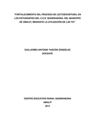 “FORTALECIMIENTO DEL PROCESO DE LECTOESCRITURA, EN
LOS ESTUDIANTES DEL C.E.R. QUEBRADONA, DEL MUNICIPIO
DE AMALFI; MEDIANTE LA UTILIZACIÓN DE LAS TIC”

GUILLERMO ANTONIO TASCÓN GONZÁLEZ
DOCENTE

CENTRO EDUCATIVO RURAL QUEBRADONA
AMALFI
2013

 