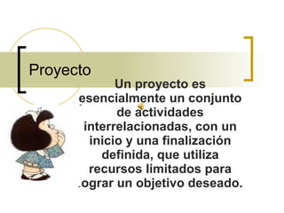 Proyecto Un proyecto es esencialmente un conjunto de actividades interrelacionadas, con un inicio y una finalización definida, que utiliza recursos limitados para lograr un objetivo deseado. 