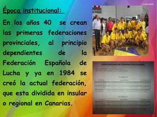 Época institucional:
En los años 40 se crean
las primeras federaciones
provinciales, al principio
dependientes de la
Federación Española de
Lucha y ya en 1984 se
creó la actual federación,
que esta dividida en insular
o regional en Canarias.
 