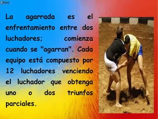 La agarrada es el
enfrentamiento entre dos
luchadores; comienza
cuando se "agarran". Cada
equipo está compuesto por
12 luchadores venciendo
el luchador que obtenga
uno o dos triunfos
parciales.
 