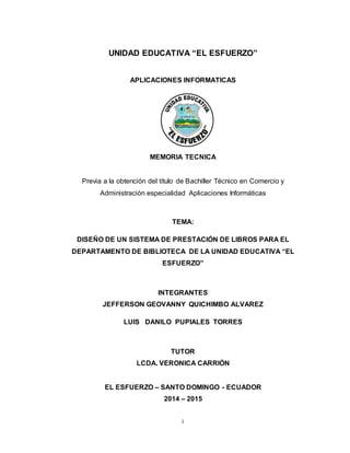 i
UNIDAD EDUCATIVA “EL ESFUERZO”
APLICACIONES INFORMATICAS
MEMORIA TECNICA
Previa a la obtención del título de Bachiller Técnico en Comercio y
Administración especialidad Aplicaciones Informáticas
TEMA:
DISEÑO DE UN SISTEMA DE PRESTACIÓN DE LIBROS PARA EL
DEPARTAMENTO DE BIBLIOTECA DE LA UNIDAD EDUCATIVA “EL
ESFUERZO”
INTEGRANTES
JEFFERSON GEOVANNY QUICHIMBO ALVAREZ
LUIS DANILO PUPIALES TORRES
TUTOR
LCDA. VERONICA CARRIÓN
EL ESFUERZO – SANTO DOMINGO - ECUADOR
2014 – 2015
 