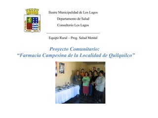 Ilustre Municipalidad de Los Lagos Departamento de Salud Consultorio Los Lagos _______________________________ Equipo Rural – Prog. Salud Mental Proyecto Comunitario: “ Farmacia Campesina de la Localidad de Quilquilco” 