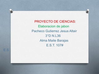 PROYECTO DE CIENCIAS:
Elaboracion de jabon
Pacheco Gutierrez Jesus Altair
3°D N.L36
Alma Maite Barajas
E.S.T. 107#
E.S
 